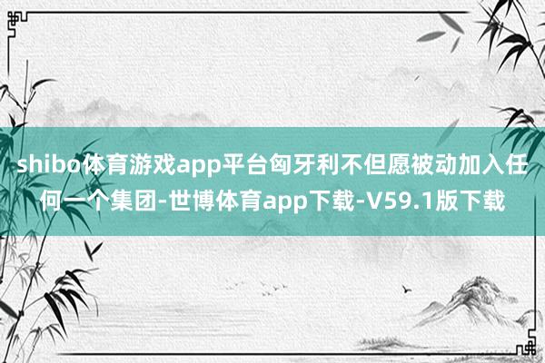 shibo体育游戏app平台匈牙利不但愿被动加入任何一个集团-世博体育app下载-V59.1版下载