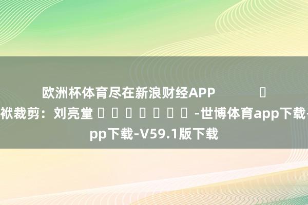 欧洲杯体育尽在新浪财经APP            						包袱裁剪：刘亮堂 							-世博体育app下载-V59.1版下载