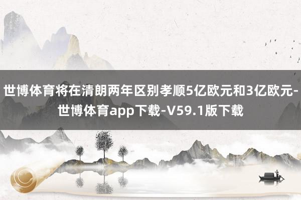 世博体育将在清朗两年区别孝顺5亿欧元和3亿欧元-世博体育app下载-V59.1版下载