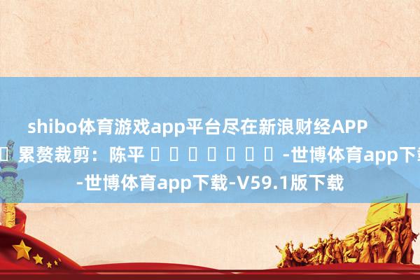 shibo体育游戏app平台尽在新浪财经APP            						累赘裁剪：陈平 							-世博体育app下载-V59.1版下载