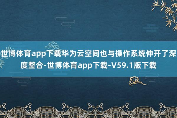 世博体育app下载华为云空间也与操作系统伸开了深度整合-世博体育app下载-V59.1版下载