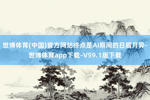 世博体育(中国)官方网站终点是AI期间的日眉月异-世博体育app下载-V59.1版下载