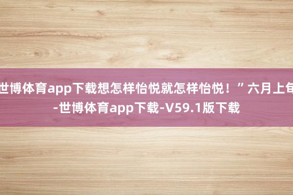 世博体育app下载想怎样怡悦就怎样怡悦！”六月上旬-世博体育app下载-V59.1版下载