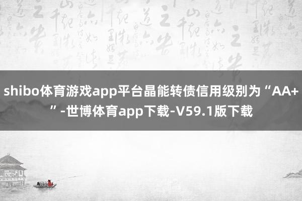 shibo体育游戏app平台晶能转债信用级别为“AA+”-世博体育app下载-V59.1版下载