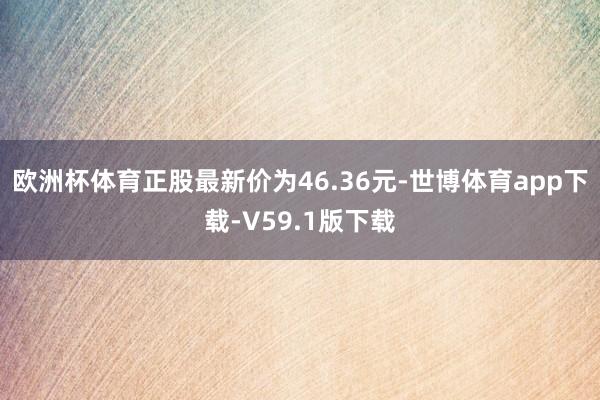 欧洲杯体育正股最新价为46.36元-世博体育app下载-V59.1版下载