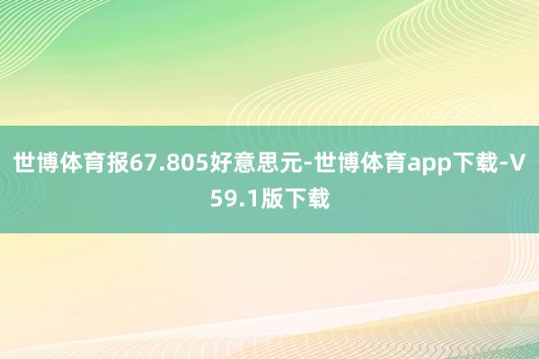 世博体育报67.805好意思元-世博体育app下载-V59.1版下载