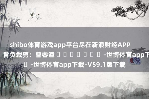 shibo体育游戏app平台尽在新浪财经APP            						背负裁剪：曹睿潼 							-世博体育app下载-V59.1版下载