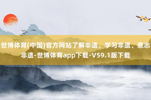 世博体育(中国)官方网站了解非遗、学习非遗、意志非遗-世博体育app下载-V59.1版下载