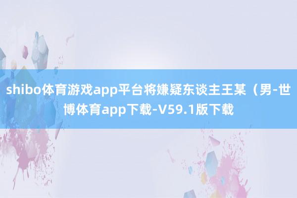 shibo体育游戏app平台将嫌疑东谈主王某（男-世博体育app下载-V59.1版下载