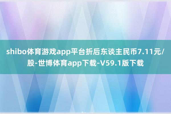 shibo体育游戏app平台折后东谈主民币7.11元/股-世博体育app下载-V59.1版下载