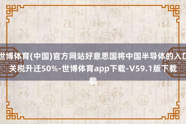 世博体育(中国)官方网站好意思国将中国半导体的入口关税升迁50%-世博体育app下载-V59.1版下载