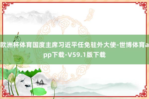 欧洲杯体育国度主席习近平任免驻外大使-世博体育app下载-V59.1版下载