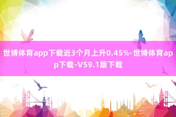 世博体育app下载近3个月上升0.45%-世博体育app下载-V59.1版下载