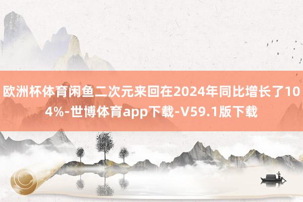 欧洲杯体育闲鱼二次元来回在2024年同比增长了104%-世博体育app下载-V59.1版下载