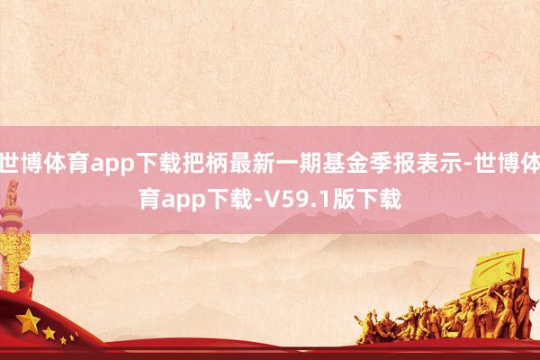 世博体育app下载把柄最新一期基金季报表示-世博体育app下载-V59.1版下载