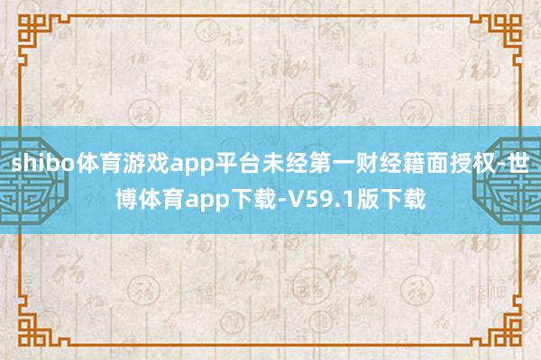 shibo体育游戏app平台未经第一财经籍面授权-世博体育app下载-V59.1版下载