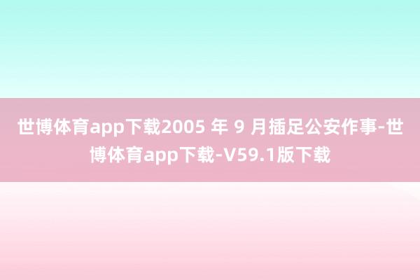 世博体育app下载2005 年 9 月插足公安作事-世博体育app下载-V59.1版下载