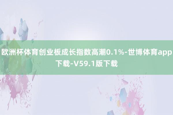 欧洲杯体育创业板成长指数高潮0.1%-世博体育app下载-V59.1版下载