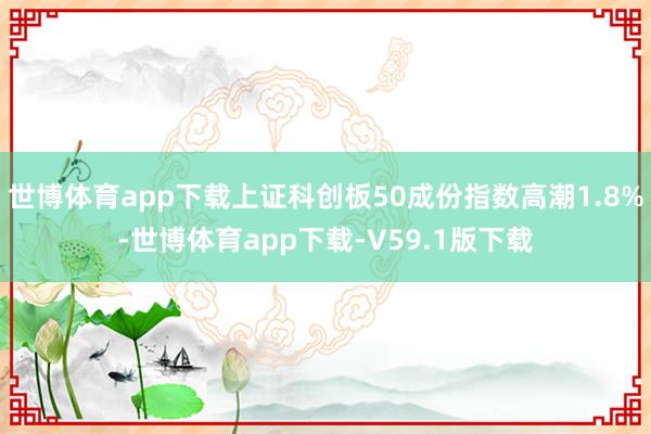 世博体育app下载上证科创板50成份指数高潮1.8%-世博体育app下载-V59.1版下载