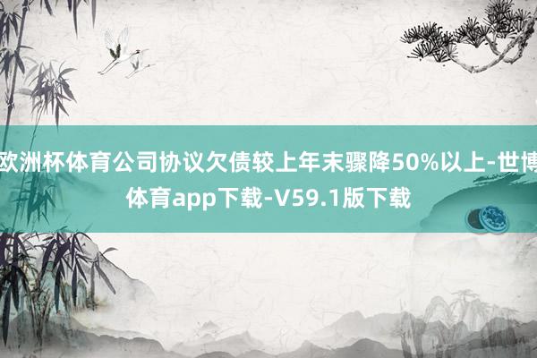 欧洲杯体育公司协议欠债较上年末骤降50%以上-世博体育app下载-V59.1版下载