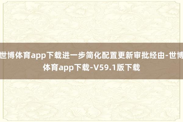 世博体育app下载进一步简化配置更新审批经由-世博体育app下载-V59.1版下载