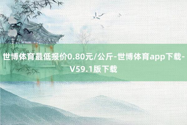 世博体育最低报价0.80元/公斤-世博体育app下载-V59.1版下载