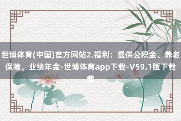 世博体育(中国)官方网站2.福利：提供公积金、养老保障、业绩年金-世博体育app下载-V59.1版下载