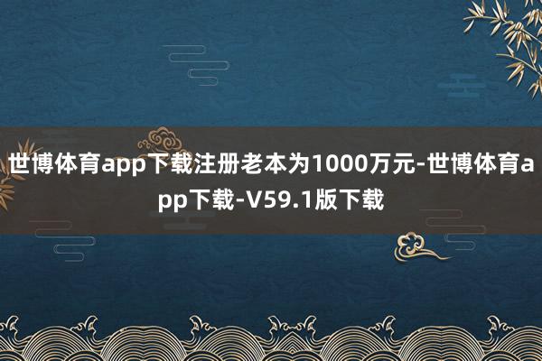 世博体育app下载注册老本为1000万元-世博体育app下载-V59.1版下载