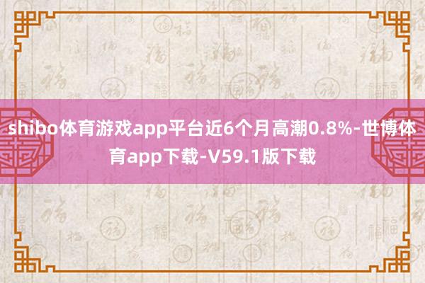 shibo体育游戏app平台近6个月高潮0.8%-世博体育app下载-V59.1版下载