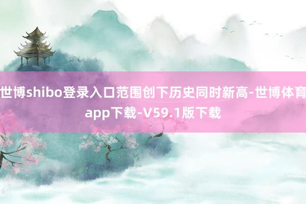 世博shibo登录入口范围创下历史同时新高-世博体育app下载-V59.1版下载
