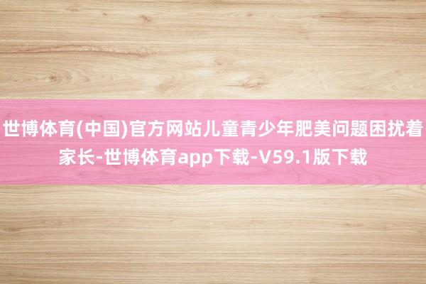 世博体育(中国)官方网站儿童青少年肥美问题困扰着家长-世博体育app下载-V59.1版下载