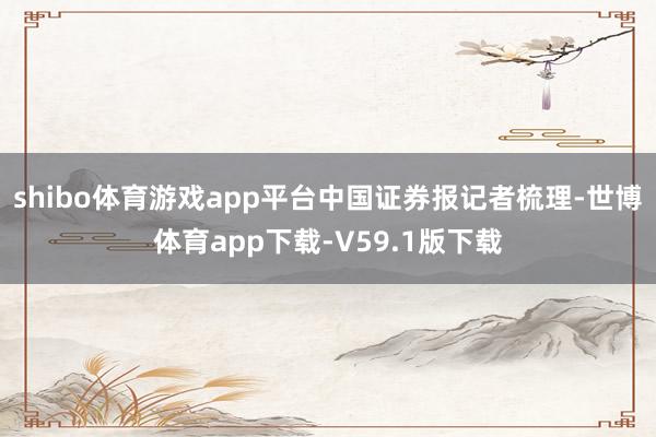 shibo体育游戏app平台　　中国证券报记者梳理-世博体育app下载-V59.1版下载