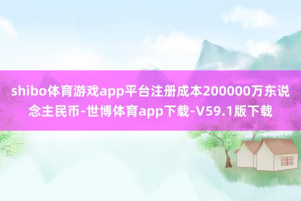 shibo体育游戏app平台注册成本200000万东说念主民币-世博体育app下载-V59.1版下载