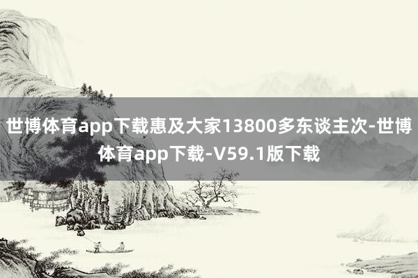 世博体育app下载惠及大家13800多东谈主次-世博体育app下载-V59.1版下载