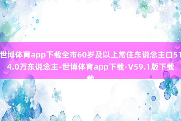 世博体育app下载全市60岁及以上常住东说念主口514.0万东说念主-世博体育app下载-V59.1版下载